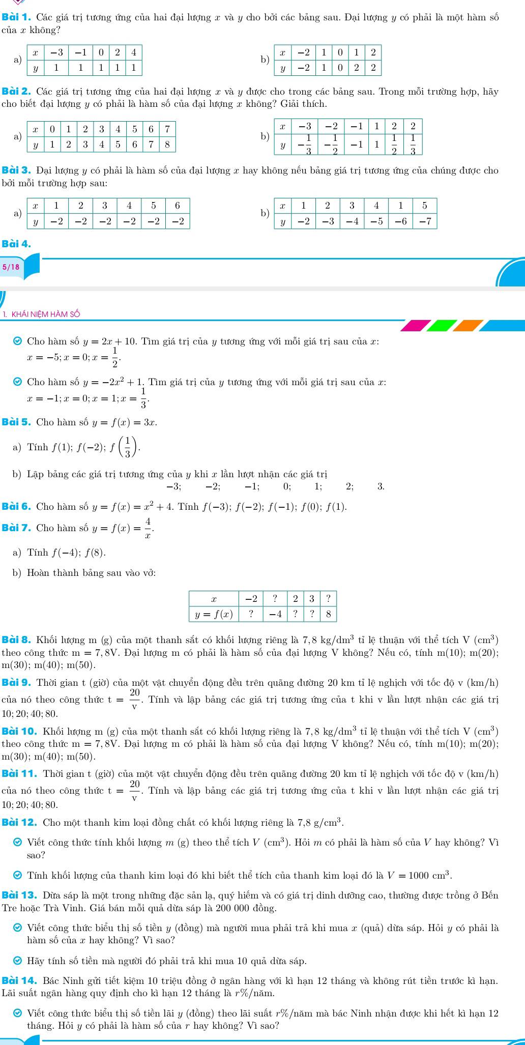 Bởi 1. Các giá trị tương ứng của hai đại lượng x và y cho bởi các bảng sau. Đại lượng y có phải là một hàm số
của x không?
 
 
Bài 2. Các giá trị tương ứng của hai đại lượng x và y được cho trong các bảng sau. Trong mỗi trường hợp, hãy
cho biết đại lượng y có phải là hàm số của đại lượng x không? Giải thích.
 
Bài 3. Đại lượng y có phải là hàm số của đại lượng x hay không nếu bảng giá trị tương ứng của chúng được cho
bởi mỗi trường hợp sau:
 
 
Bài 4.
5/18
1. khÁI NIệM hAm số
Cho hàm số y=2x+10. Tìm giá trị của y tương ứng với mỗi giá trị sau của x:
x=-5;x=0;x= 1/2 .
Cho hàm số y=-2x^2+1 1. Tìm giá trị của y tương ứng với mỗi giá trị sau của x:
x=-1;x=0;x=1;x= 1/3 .
Bài 5. Cho hàm số y=f(x)=3x.
a) Tính f(1);f(-2);f( 1/3 ).
b) Lập bảng các giá trị tương ứng của y khi x lần lượt nhận các giá trị
-2; -1; 0; 1; 2; 3.
Bài 6. Cho hàm số y=f(x)=x^2+4. Tính f(-3);f(-2);f(-1);f(0);f(1).
Bài 7. Cho hàm số y=f(x)= 4/x .
a) Tính f(-4);f(8).
b) Hoàn thành bảng sau vào vở:
Bài 8. Khối lượng m (g) của một thanh sắt có khối lượng riêng là 7,8kg/dm^3 tỉ lệ thuận với thể tích V(cm^3)
theo công thức m =7 7,8V. Đại lượng m có phải là hàm số của đại lượng V không? Nếu có, tính m (10).; m(20);
m(30);m(40);m(50).
Bài 9. Thời gian 1 t(gio) 0 của một vật chuyển động đều trên quãng đường 20 km tỉ lệ nghịch với tốc độ v (km/h)
của nó theo công thức t= 20/v . Tính và lập bảng các giá trị tương ứng của t khi v lần lượt nhận các giá trị
10; 20; 40; 80.
Bài 10. Khối lượng m (g) của một thanh sắt có khối lượng riêng là 1 7,8kg/dm^3 tỉ lệ thuận với thể tích V(cm^3)
theo công thức m=7,8V V. Đại lượng m có phải là hàm số của đại lượng V không? Nếu có, tính : m(10); m(20);
m(30);m(40);m(50).
Bài 11. Thời gian t (giờ) của một vật chuyển động đều trên quãng đường 20 km tỉ lệ nghịch với tốc độ v (km/h)
của nó theo công thức t= 20/v . Tính và lập bảng các giá trị tương ứng của t khi v lần lượt nhận các giá trị
10;20; 40; 80.
Bài 12. Cho một thanh kim loại đồng chất có khối lượng riêng là 7,8g/cm^3.
Viết công thức tính khối lượng m (g) theo thể tích V(cm^3) ). Hỏi m có phải là hàm số của V hay không? Vì
sao?
Tính khối lượng của thanh kim loại đó khi biết thể tích của thanh kim loại đó là V=1000cm^3.
Bài 13. Dừa sáp là một trong những đặc sản lạ, quý hiếm và có giá trị dinh dưỡng cao, thường được trồng ở Bến
Tre hoặc Trà Vinh. Giá bán mỗi quả dừa sáp là 200 000 đồng.
O Viết công thức biểu thị số tiền y (đồng) mà người mua phải trả khi mua x (quả) dừa sáp. Hỏi y có phải là
hàm số của x hay không? Vì sao?
。 Hãy tính số tiền mà người đó phải trả khi mua 10 quả dừa sáp.
Bài 14. Bác Ninh gửi tiết kiệm 10 triệu đồng ở ngân hàng với kì hạn 12 tháng và không rút tiền trước kì hạn.
Lãi suất ngân hàng quy định cho kì hạn 12 tháng là r%/năm.
O Viết công thức biểu thị số tiền lãi y (đồng) theo lãi suất r%/năm mà bác Ninh nhận được khi hết kì hạn 12
tháng. Hỏi y có phải là hàm số của r hay không? Vì sao?