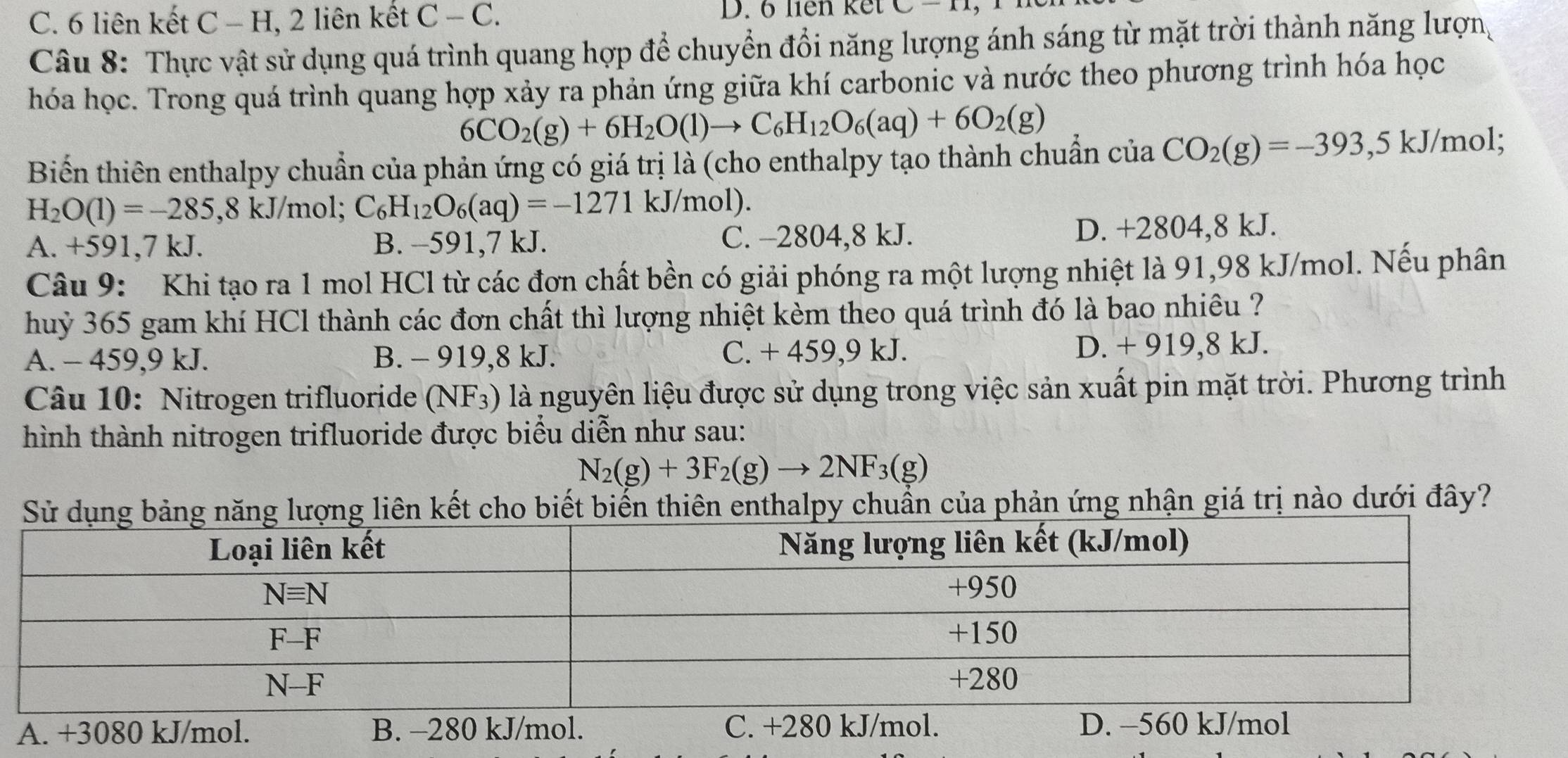 C. 6 liên kết C - H, 2 liên kết C-C. D. 6 liên kết C-11
Câu 8: Thực vật sử dụng quá trình quang hợp để chuyển đổi năng lượng ánh sáng từ mặt trời thành năng lượn
hóa học. Trong quá trình quang hợp xảy ra phản ứng giữa khí carbonic và nước theo phương trình hóa học
6CO_2(g)+6H_2O(l)to C_6H_12O_6(aq)+6O_2(g)
Biến thiên enthalpy chuẩn của phản ứng có giá trị là (cho enthalpy tạo thành chuẩn của CO_2(g)=-393,5k J/mol;
H_2O(1)=-285 ,8 kJ/mol; C_6H_12O_6(aq)=-1271 kJ/mol).
A. +591,7 kJ. B. -591,7 kJ. C. -2804,8 kJ. D. +2804,8 kJ.
Câu 9: Khi tạo ra 1 mol HCl từ các đơn chất bền có giải phóng ra một lượng nhiệt là 91,98 kJ/mol. Nếu phân
huỷ 365 gam khí HCl thành các đơn chất thì lượng nhiệt kèm theo quá trình đó là bao nhiêu ?
A. - 459,9 kJ. B. - 919,8 kJ. C. + 459,9 kJ. D. + 919,8 kJ.
Câu 10: Nitrogen trifluoride (NF_3) là nguyên liệu được sử dụng trong việc sản xuất pin mặt trời. Phương trình
hình thành nitrogen trifluoride được biểu diễn như sau:
N_2(g)+3F_2(g)to 2NF_3(g)
ên kết cho biết biến thiên enthalpy chuẩn của phản ứng nhận giá trị nào dưới đây?
A. +3080 kJ/mol. B. -280 kJ/mol. C. +280 kJ/mol. D. −560 kJ/mol