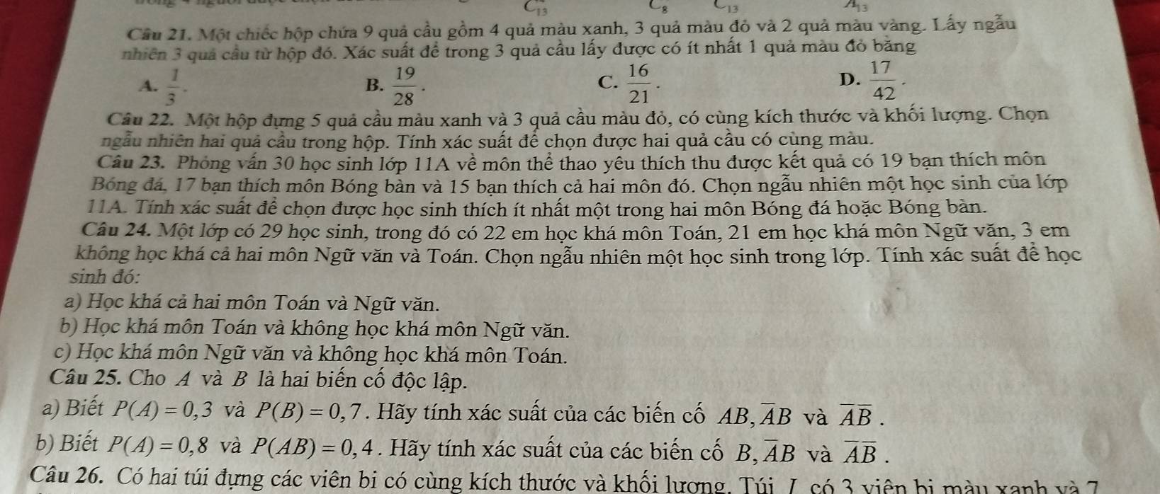 -13
A_13
Cầu 21. Một chiếc hộp chứa 9 quả cầu gồm 4 quả màu xanh, 3 quả màu đỏ và 2 quả màu vàng. Lấy ngẫu
nhiên 3 quả cầu từ hộp đó. Xác suất để trong 3 quả cầu lấy được có ít nhất 1 quả màu đỏ băng
A.  1/3 ·  19/28 .  16/21 .  17/42 .
B.
C.
D.
Câu 22. Một hộp đựng 5 quả cầu màu xanh và 3 quả cầu màu đỏ, có cùng kích thước và khối lượng. Chọn
ngẫu nhiên hai quả cầu trong hộp. Tính xác suất để chọn được hai quả cầu có cùng màu.
Câu 23. Phòng vấn 30 học sinh lớp 11A về môn thể thao yêu thích thu được kết quả có 19 bạn thích môn
Bóng đá, 17 bạn thích môn Bóng bàn và 15 bạn thích cả hai môn đó. Chọn ngẫu nhiên một học sinh của lớp
11A. Tính xác suất để chọn được học sinh thích ít nhất một trong hai môn Bóng đá hoặc Bóng bàn.
Câu 24. Một lớp có 29 học sinh, trong đó có 22 em học khá môn Toán, 21 em học khá môn Ngữ văn, 3 em
không học khá cả hai môn Ngữ văn và Toán. Chọn ngẫu nhiên một học sinh trong lớp. Tính xác suất để học
sinh đó:
a) Học khá cả hai môn Toán và Ngữ văn.
b) Học khá môn Toán và không học khá môn Ngữ văn.
c) Học khá môn Ngữ văn và không học khá môn Toán.
Câu 25. Cho A và B là hai biển cổ độc lập.
a) Biết P(A)=0,3 và P(B)=0,7. Hãy tính xác suất của các biến cố AB, overline AB và overline Aoverline B.
b) Biết P(A)=0,8 và P(AB)=0,4. Hãy tính xác suất của các biến cố B, overline AB và overline Aoverline B.
Câu 26. Có hai túi đựng các viên bi có cùng kích thước và khối lương, Túi 7, có 3 viên bị màu xanh và 7