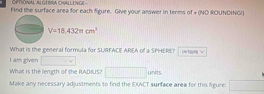 OPTIONAL ALGEBRA CHALLENGE-- 
Find the surface area for each figure. Give your answer in terms of π (NO ROUNDING!)
V=18,432π cm^3
What is the general formula for SURFACE AREA of a SPHERE? (4/3)(pi)( √ 
I am given 
What is the length of the RADIUS? □ units. 
Make any necessary adjustments to find the EXACT surface area for this figure: □