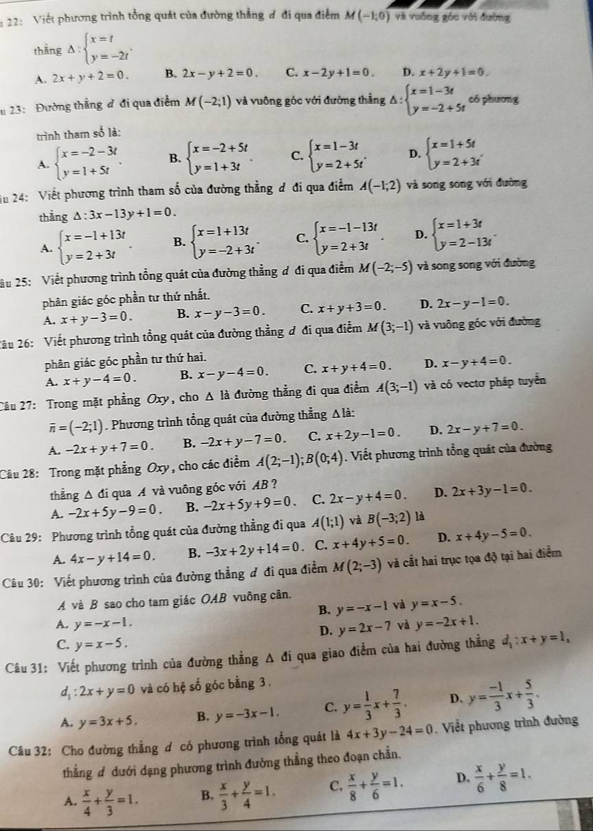 22: Việt phương trình tổng quát của đường thẳng đ đi qua điểm M(-1;0) và vuống góc với đường
thằng △ :beginarrayl x=t y=-2tendarray. .
A. 2x+y+2=0. B. 2x-y+2=0. C. x-2y+1=0. D. x+2y+1=0.
# 23: Đường thẳng đ đi qua điểm M(-2;1) và vuông góc với đường thằng △ :beginarrayl x=1-3t y=-2+5tendarray. có phương
trình tham số là:
A. beginarrayl x=-2-3t y=1+5tendarray. . B. beginarrayl x=-2+5t y=1+3tendarray. . C. beginarrayl x=1-3t y=2+5tendarray. . D. beginarrayl x=1+5t y=2+3tendarray.
Su 24: Viết phương trình tham số của đường thẳng đ đi qua điểm A(-1;2) và song song với đường
thằng △ :3x-13y+1=0.
A. beginarrayl x=-1+13t y=2+3tendarray. . B. beginarrayl x=1+13t y=-2+3tendarray. . C. beginarrayl x=-1-13t y=2+3tendarray. . D. beginarrayl x=1+3t y=2-13tendarray. .
ầu 25: Viết phương trình tổng quát của đường thẳng ơ đi qua điểm M(-2;-5) và song song với đường
phân giác góc phần tư thứ nhất.
A. x+y-3=0. B. x-y-3=0. C. x+y+3=0. D. 2x-y-1=0.
2âu 26: Viết phương trình tổng quát của đường thẳng ơ đi qua điểm M(3;-1) và vuông góc với đường
phân giác góc phần tư thứ hai.
A. x+y-4=0. B. x-y-4=0. C. x+y+4=0. D. x-y+4=0.
Câu 27: Trong mặt phẳng Oxy, cho △ l_a đường thẳng đi qua điểm A(3;-1) và có vectơ pháp tuyển
overline n=(-2;1). Phương trình tổng quát của đường thẳng Δ là:
A. -2x+y+7=0. B. -2x+y-7=0. C. x+2y-1=0. D. 2x-y+7=0.
Câu 28: Trong mặt phẳng Oxy, cho các điểm A(2;-1);B(0;4). Viết phương trình tổng quát của đường
thẳng Δ đi qua A và vuông góc với AB ?
A. -2x+5y-9=0. B. -2x+5y+9=0. C. 2x-y+4=0. D. 2x+3y-1=0.
Câu 29: Phương trình tổng quát của đường thẳng đi qua A(1;1) và B(-3;2) là
A. 4x-y+14=0. B. -3x+2y+14=0. C. x+4y+5=0. D. x+4y-5=0
Câu 30: Viết phương trình của đường thẳng ơ đi qua điềm M(2;-3) và cắt hai trục tọa độ tại hai điểm
A và B sao cho tam giác OAB vuông cân.
B. y=-x-1 và y=x-5.
A. y=-x-1. và y=-2x+1.
D. y=2x-7
C. y=x-5.
Câu 31: Viết phương trình của đường thẳng △ di qua giao điểm của hai đường thẳng d_1:x+y=1,
d_1:2x+y=0 và có hệ số góc bằng 3 .
A. y=3x+5. B. y=-3x-1. C. y= 1/3 x+ 7/3 . D. y= (-1)/3 x+ 5/3 .
Câu 32: Cho đường thẳng ơ có phương trình tổng quát là 4x+3y-24=0 , Viết phương trình đường
thẳng ơ dưới dạng phương trình đường thẳng theo đoạn chẵn.
A.  x/4 + y/3 =1. B.  x/3 + y/4 =1. C,  x/8 + y/6 =1. D.  x/6 + y/8 =1.