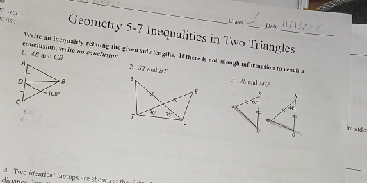 .104
_
Class Date
its Geometry 5-7 Inequalities in Two Triangles
conclusion, write no conclusion.
Write an inequality relating the given side lengths. If there is not enough information to reach a
1. AB and CB 2. ST and BT
 
3. JL and MO
te side
4. Two identical laptops are shown at the