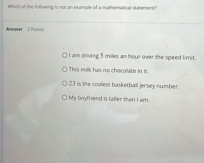 Which of the following is not an example of a mathematical statement?
Answer 2 Points
I am driving 5 miles an hour over the speed limit.
This milk has no chocolate in it.
23 is the coolest basketball jersey number.
My boyfriend is taller than I am.