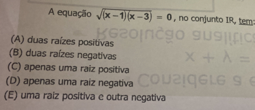 A equação sqrt((x-1)(x-3))=0 , no conjunto IR, tem:
(A) duas raízes positivas
(B) duas raízes negativas
(C) apenas uma raiz positiva
(D) apenas uma raiz negativa
(E) uma raiz positiva e outra negativa