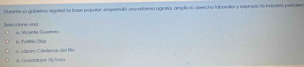 Durante su gobierno vigorizó la base popular: emprendió una reforma agraría, amplio lo derecho laborales y expropio la industria petrolera
Seleccione una:
a. Vicente Guerrero
b. Porfirio Díaz
c. Lázaro Cárdenas del Río
d. Guadalupe Victoria