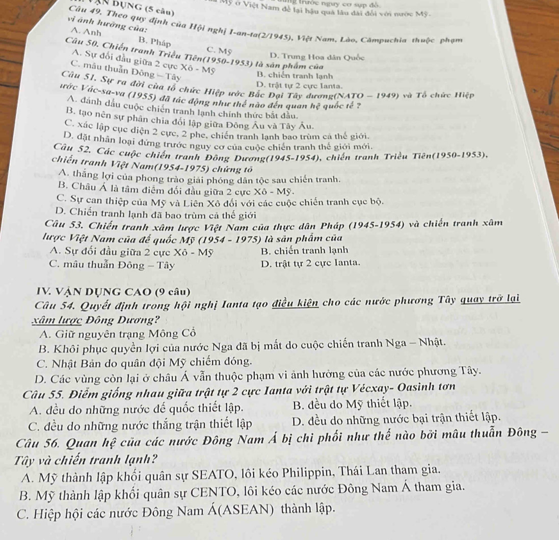 ung trước nguy cơ sựp đỏ.
Vận bụng (5 câu)
M Mỹ ở Việt Nam đề lại hậu quả lâu dài đổi với nước Mỹ.
vi ảnh hưởng của:
Câu 49. Theo quy định của Hội nghị I-an-ta(2/1945), Việt Nam, Lào, Cămpuchia thuộc phạm
A. Anh B. Pháp C. Mỹ
Câu 50. Chiến tranh Triều Tiên(1950-1953) là sản phẩm của
D. Trưng Hoa dân Quốc
A. Sự đối đầu giữa 2 cực Xô - Mỹ
C. mâu thuần Đông - Tây
B. chiến tranh lạnh
D. trật tự 2 cực Ianta.
Câu 51. Sự ra đời cùa tổ chức Hiệp ước Bắc Đại Tây dương(NATO - 1949) và Tổ chức Hiệp
ước Vác-sa-va (1955) đã tác động như thế nào đến quan hc^2 quốc tế ?
A. đánh dấu cuộc chiến tranh lạnh chính thức bắt đầu.
B. tạo nên sự phân chia đổi lập giữa Đông Âu và Tây Âu.
C. xác lập cục diện 2 cực, 2 phe, chiến tranh lạnh bao trùm cả thế giới.
D. đặt nhân loại đứng trước nguy cơ của cuộc chiến tranh thế giới mới.
Câu 52, Các cuộc chiến tranh Đông Dương(1945-1954), chiến tranh Triều Tiên(1950-1953),
chiến tranh Việt Nam(1954-1975) chứng tổ
A. thắng lợi của phong trào giải phóng dân tộc sau chiến tranh.
B. Châu Á là tâm điểm đối đầu giữa 2 cực Xô - Mỹ.
C. Sự can thiệp của Mỹ và Liên Xô đối với các cuộc chiến tranh cục bộ.
D. Chiến tranh lạnh đã bao trùm cả thế giới
Câu 53. Chiến tranh xâm lược Việt Nam của thực dân Pháp (1945-1954) và chiến tranh xâm
lược Việt Nam của đế quốc Mỹ (1954 - 1975) là sản phẩm của
A. Sự đối đầu giữa 2 cực Xô - Mỹ B. chiến tranh lạnh
C. mâu thuẫn Đông - Tây D. trật tự 2 cực Ianta.
IV. VẠN DỤNG CAO (9 câu)
Câu 54. Quyết định trong hội nghị Ianta tạo điều kiện cho các nước phương Tây quay trở lại
xâm lược Đông Dương?
A. Giữ nguyên trạng Mông Cổ
B. Khôi phục quyền lợi của nước Nga đã bị mất do cuộc chiến tranh Nga - Nhật.
C. Nhật Bản do quân đội Mỹ chiếm đóng.
D. Các vùng còn lại ở châu Á vẫn thuộc phạm vi ảnh hưởng của các nước phương Tây.
Câu 55. Điểm giống nhau giữa trật tự 2 cực Ianta với trật tự Vécxay- Oasinh tơn
A. đều do những nước đế quốc thiết lập. B. đều do Mỹ thiết lập.
C. đều do những nước thắng trận thiết lập D. đều do những nước bại trận thiết lập.
Câu 56. Quan hệ của các nước Đông Nam Á bị chi phối như thế nào bởi mâu thuẫn Đông -
Tây và chiến tranh lạnh?
A. Mỹ thành lập khối quân sự SEATO, lôi kéo Philippin, Thái Lan tham gia.
B. Mỹ thành lập khổi quân sự CENTO, lôi kéo các nước Đông Nam Á tham gia.
C. Hiệp hội các nước Đông Nam Á(ASEAN) thành lập.