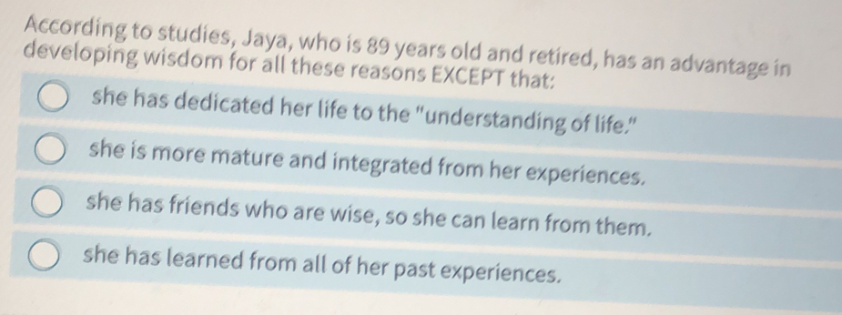 According to studies, Jaya, who is 89 years old and retired, has an advantage in
developing wisdom for all these reasons EXCEPT that:
she has dedicated her life to the "understanding of life."
she is more mature and integrated from her experiences.
she has friends who are wise, so she can learn from them.
she has learned from all of her past experiences.