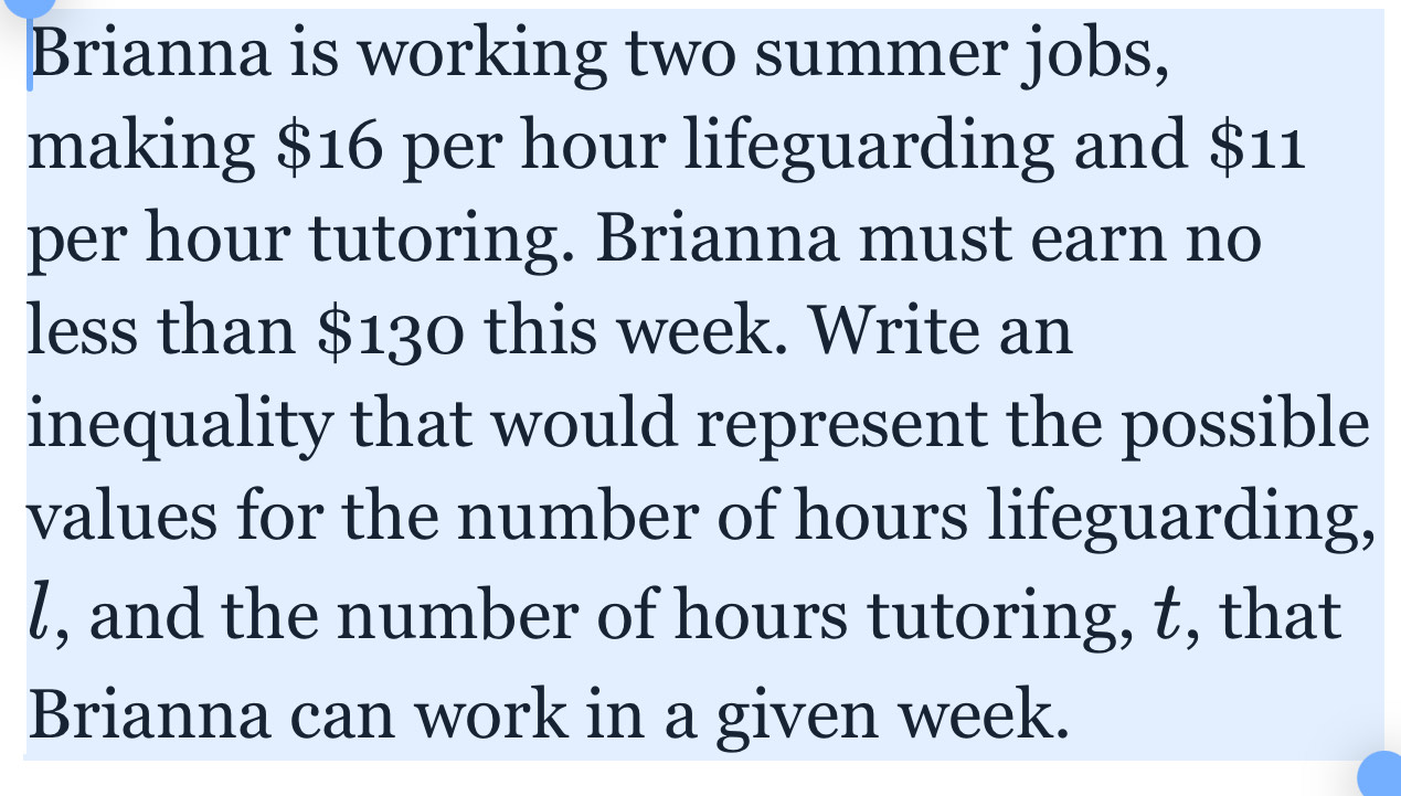 Brianna is working two summer jobs, 
making $16 per hour lifeguarding and $11
per hour tutoring. Brianna must earn no 
less than $130 this week. Write an 
inequality that would represent the possible 
values for the number of hours lifeguarding,
l, and the number of hours tutoring, t, that 
Brianna can work in a given week.