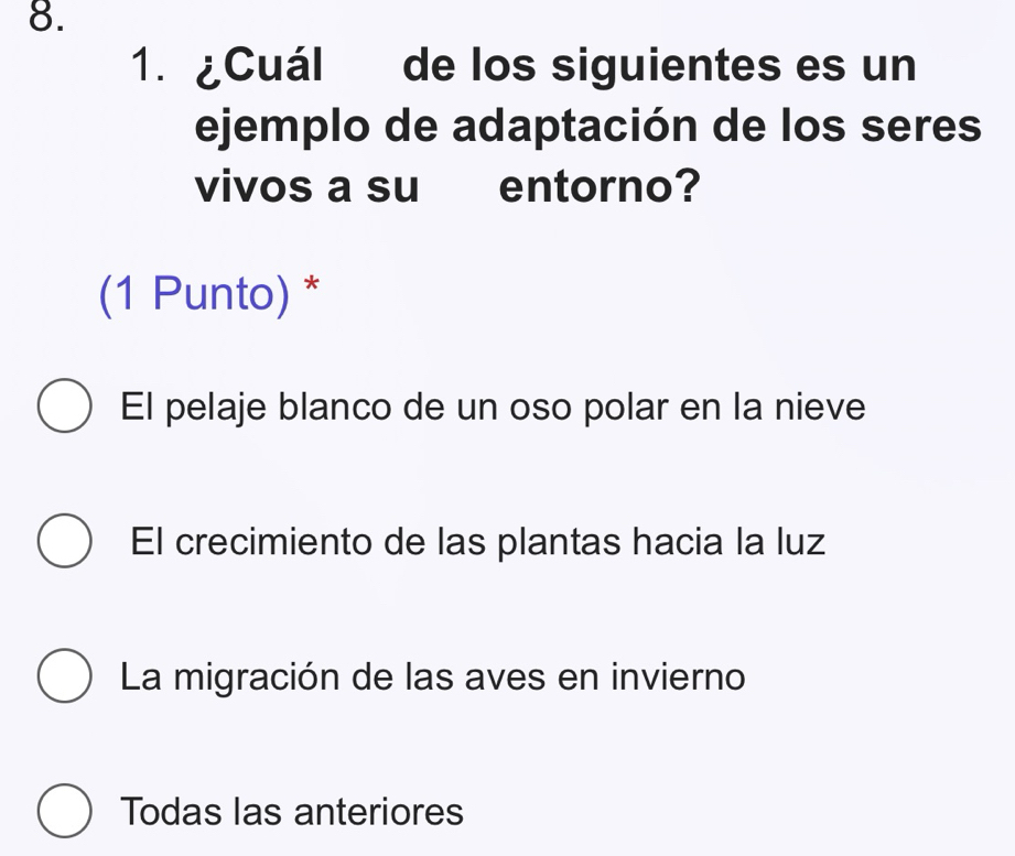 ¿Cuál de los siguientes es un
ejemplo de adaptación de los seres
vivos a su entorno?
(1 Punto) *
El pelaje blanco de un oso polar en la nieve
El crecimiento de las plantas hacia la luz
La migración de las aves en invierno
Todas las anteriores