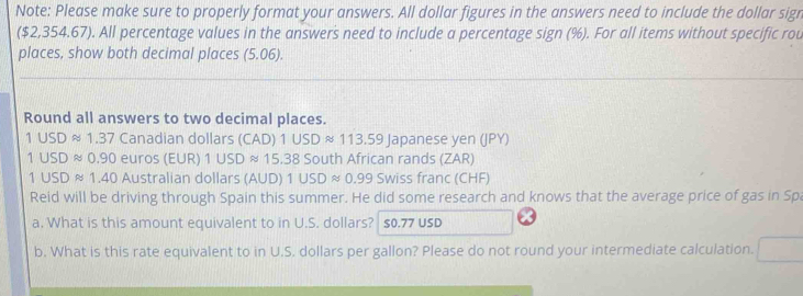 Note: Please make sure to properly format your answers. All dollar figures in the answers need to include the dollar sign 
($2,354.67). All percentage values in the answers need to include a percentage sign (%). For all items without specific rou 
places, show both decimal places (5.06). 
Round all answers to two decimal places.
1USDapprox 1.37 Canadian dollars (CAD)1USDapprox 113.59 Japanese yen (JPY)
1USDapprox 0.90 euros (EUR) 1USDapprox 15.38^ outh African rands (ZAR)
1USDapprox 1.40 Australian dollars (A∪ D) 1USDapprox 0.99 SWiss franc (CHF) 
Reid will be driving through Spain this summer. He did some research and knows that the average price of gas in Spa 
a. What is this amount equivalent to in U.S. dollars? S0.77 USD
b. What is this rate equivalent to in U.S. dollars per gallon? Please do not round your intermediate calculation.