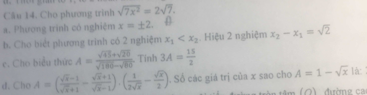 Cho phương trình sqrt(7x^2)=2sqrt(7). 
a. Phương trinh có nghiệm x=± 2. 
b. Cho biết phương trình có 2 nghiệm x_1 . Hiệu 2 nghiệm x_2-x_1=sqrt(2)
c. Cho biểu thức A= (sqrt(45)+sqrt(20))/sqrt(180)-sqrt(80) . Tính 3A= 15/2 
d. Cho A=( (sqrt(x)-1)/sqrt(x)+1 - (sqrt(x)+1)/sqrt(x)-1 ).( 1/2sqrt(x) - sqrt(x)/2 ). Số các giá trị của x sao cho A=1-sqrt(x) là: 
đường ca 
1(