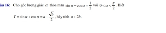 âu 16: Cho góc lượng giác α thỏa mãn sin alpha -cos alpha = 1/2  với 0 . Biết
T=sin alpha +cos alpha =a+ sqrt(b)/2  , hāy tinha+2b.