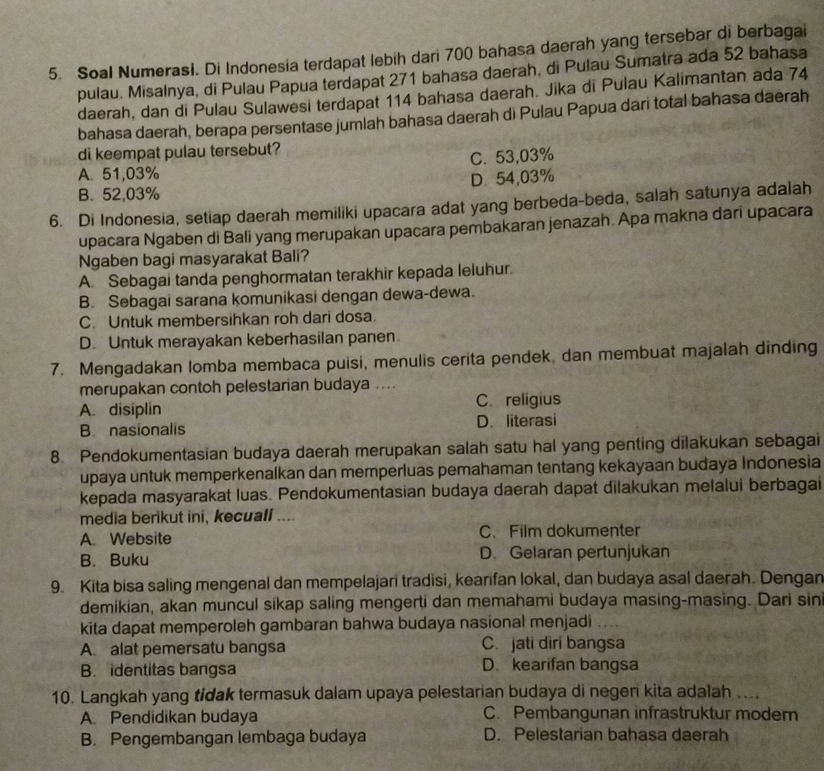 Soal Numerasl. Di Indonesia terdapat lebih dari 700 bahasa daerah yang tersebar di berbagai
pulau. Misalnya, di Pulau Papua terdapat 271 bahasa daerah, di Pulau Sumatra ada 52 bahasa
daerah, dan di Pulau Sulawesi terdapat 114 bahasa daerah. Jika di Pulau Kalimantan ada 74
bahasa daerah, berapa persentase jumlah bahasa daerah di Pulau Papua dari total bahasa daerah
di keempat pulau tersebut?
A. 51,03% C. 53,03%
B. 52,03% D.54,03%
6. Di Indonesia, setiap daerah memiliki upacara adat yang berbeda-beda, salah satunya adalah
upacara Ngaben di Bali yang merupakan upacara pembakaran jenazah. Apa makna dari upacara
Ngaben bagi masyarakat Bali?
A. Sebagai tanda penghormatan terakhir kepada leluhur.
B. Sebagai sarana komunikasi dengan dewa-dewa.
C. Untuk membersihkan roh dari dosa
D. Untuk merayakan keberhasilan panen.
7. Mengadakan lomba membaca puisi, menulis cerita pendek, dan membuat majalah dinding
merupakan contoh pelestarian budaya ....
A. disiplin C. religius
B. nasionalis D. literasi
8. Pendokumentasian budaya daerah merupakan salah satu hal yang penting dilakukan sebagai
upaya untuk memperkenalkan dan memperluas pemahaman tentang kekayaan budaya Indonesia
kepada masyarakat luas. Pendokumentasian budaya daerah dapat dilakukan melalui berbagai
media berikut ini, kecuali ....
A. Website C. Film dokumenter
B. Buku D. Gelaran pertunjukan
9. Kita bisa saling mengenal dan mempelajari tradisi, kearifan lokal, dan budaya asal daerah. Dengan
demikian, akan muncul sikap saling mengerti dan memahami budaya masing-masing. Dari sin
kita dapat memperoleh gambaran bahwa budaya nasional menjadi ....
A. alat pemersatu bangsa C. jati diri bangsa
B. identitas bangsa
D. kearifan bangsa
10. Langkah yang tidak termasuk dalam upaya pelestarian budaya di negeri kita adalah ....
A. Pendidikan budaya C. Pembangunan infrastruktur modern
B. Pengembangan lembaga budaya
D. Pelestarian bahasa daerah