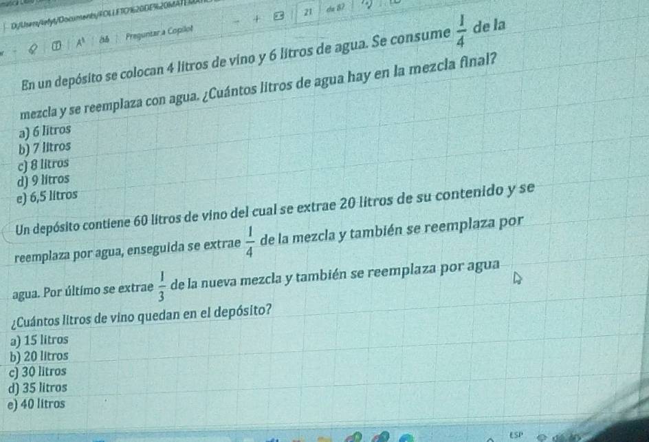 + ∞ 21
D/Usen/lefyt/Documents/FOLLFTO%20DE%20MATELL
A^1 Preguntar a Copilol
En un depósito se colocan 4 litros de vino y 6 litros de agua. Se consume  1/4  de la
mezcla y se reemplaza con agua. ¿Cuántos litros de agua hay en la mezcla final?
a) 6 litros
b) 7 litros
c) 8 litros
d) 9 litros
e) 6,5 litros
Un depósito contiene 60 litros de vino del cual se extrae 20 litros de su contenido y se
reemplaza por agua, enseguida se extrae  1/4  de la mezcla y también se reemplaza por
agua. Por último se extrae  1/3  de la nueva mezcla y también se reemplaza por agua
¿Cuántos litros de vino quedan en el depósito?
a) 15 litros
b) 20 litros
c) 30 litros
d) 35 litros
e) 40 litros