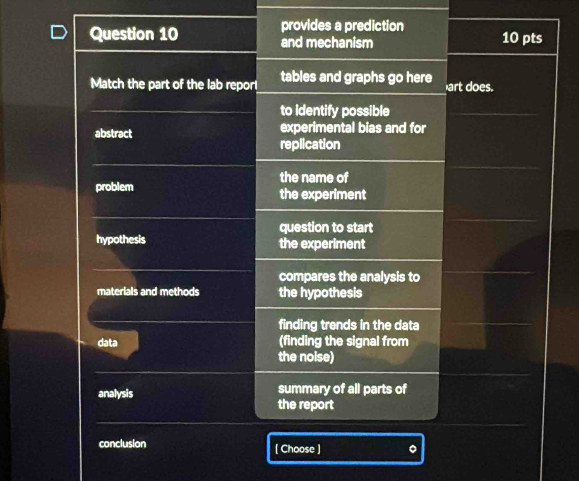 provides a prediction
Question 10 10 pts
and mechanism
Match the part of the lab repor tables and graphs go here art does.
to identify possible
abstract
experimental bias and for
replication
the name of
problem
the experiment
question to start
hypothesis the experiment
compares the analysis to
materials and methods the hypothesis
finding trends in the data
data (finding the signal from
the noise)
analysis summary of all parts of
the report
conclusion
[ Choose ]