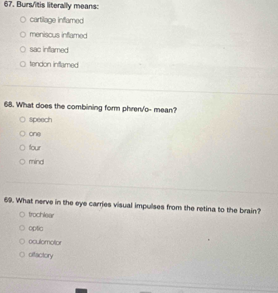 Burs/itis literally means:
cartilage inflamed
meniscus inflamed
sac inflamed
tendon inflamed
68. What does the combining form phren/o- mean?
speech
one
four
mind
69. What nerve in the eye carries visual impulses from the retina to the brain?
trochlear
optic
oculomotor
offactory