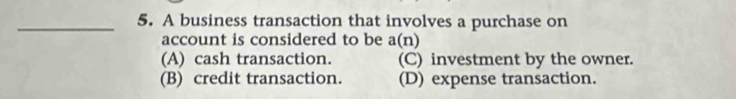 A business transaction that involves a purchase on
account is considered to be a(n)
(A) cash transaction. (C) investment by the owner.
(B) credit transaction. (D) expense transaction.