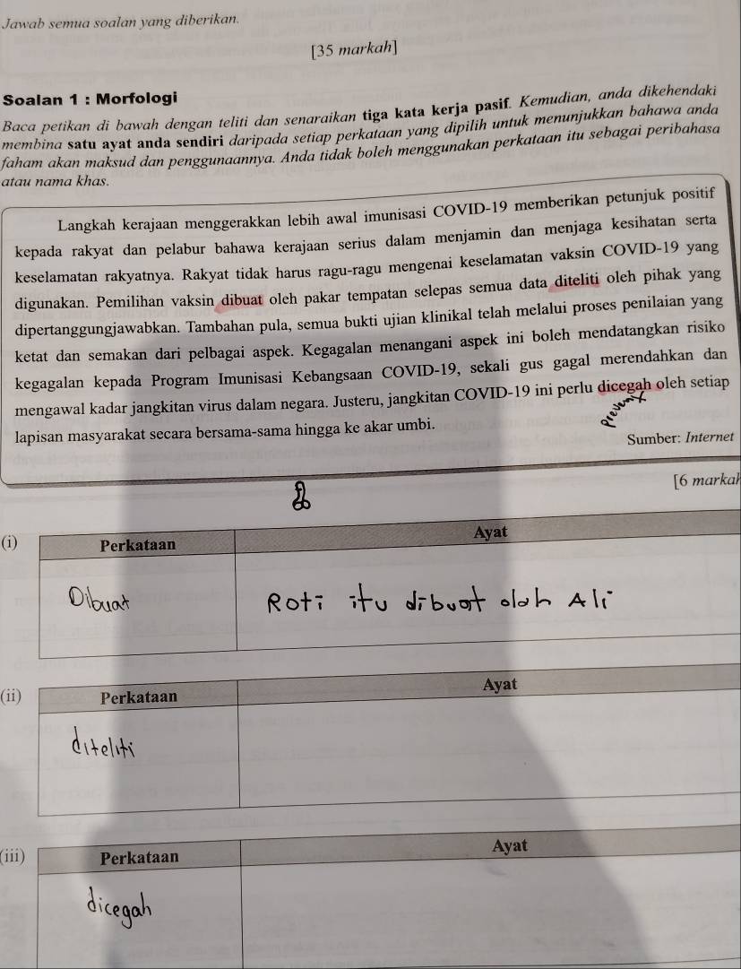 Jawab semua soalan yang diberikan. 
[35 markah] 
Soalan 1 : Morfologi 
Baca petikan di bawah dengan teliti dan senaraikan tiga kata kerja pasif. Kemudian, anda dikehendaki 
membina satu ayat anda sendiri daripada setiap perkataan yang dipilih untuk menunjukkan bahawa anda 
faham akan maksud dan penggunaannya. Anda tidak boleh menggunakan perkataan itu sebagai peribahasa 
atau nama khas. 
Langkah kerajaan menggerakkan lebih awal imunisasi COVID-19 memberikan petunjuk positif 
kepada rakyat dan pelabur bahawa kerajaan serius dalam menjamin dan menjaga kesihatan serta 
keselamatan rakyatnya. Rakyat tidak harus ragu-ragu mengenai keselamatan vaksin COVID- 19 yang 
digunakan. Pemilihan vaksin dibuat oleh pakar tempatan selepas semua data diteliti oleh pihak yang 
dipertanggungjawabkan. Tambahan pula, semua bukti ujian klinikal telah melalui proses penilaian yang 
ketat dan semakan dari pelbagai aspek. Kegagalan menangani aspek ini boleh mendatangkan risiko 
kegagalan kepada Program Imunisasi Kebangsaan COVID-19, sekali gus gagal merendahkan dan 
mengawal kadar jangkitan virus dalam negara. Justeru, jangkitan COVID-19 ini perlu dicegah oleh setiap 
lapisan masyarakat secara bersama-sama hingga ke akar umbi. 
Sumber: Internet 
[6 markal 
Ayat 
(i) Perkataan 
(i 
(i