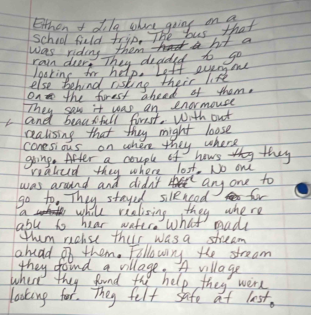 Ethen t dila whre going on a 
School fuld trip. The bus that 
was riding them ht a 
rain deer. They deaded to go 
/goking for help. Left every one 
else behind risking their life 
on the forest ahead of them. 
They saw it was an enormouse 
and beautfull firsst. With out 
realising that they might loose 
conesious on where they where 
hows 11 they 
realud they where lot. No om 
was around and didn't 
any one to 
go to. They stayed silencoed fr 
a while riolising they where 
abu to hear wafer. What madl 
thm riouse their was a stream 
ahuad 2o them. Followig the stream 
they found a village. A village 
where they found the help they were 
looking for. They felt safe at last.
