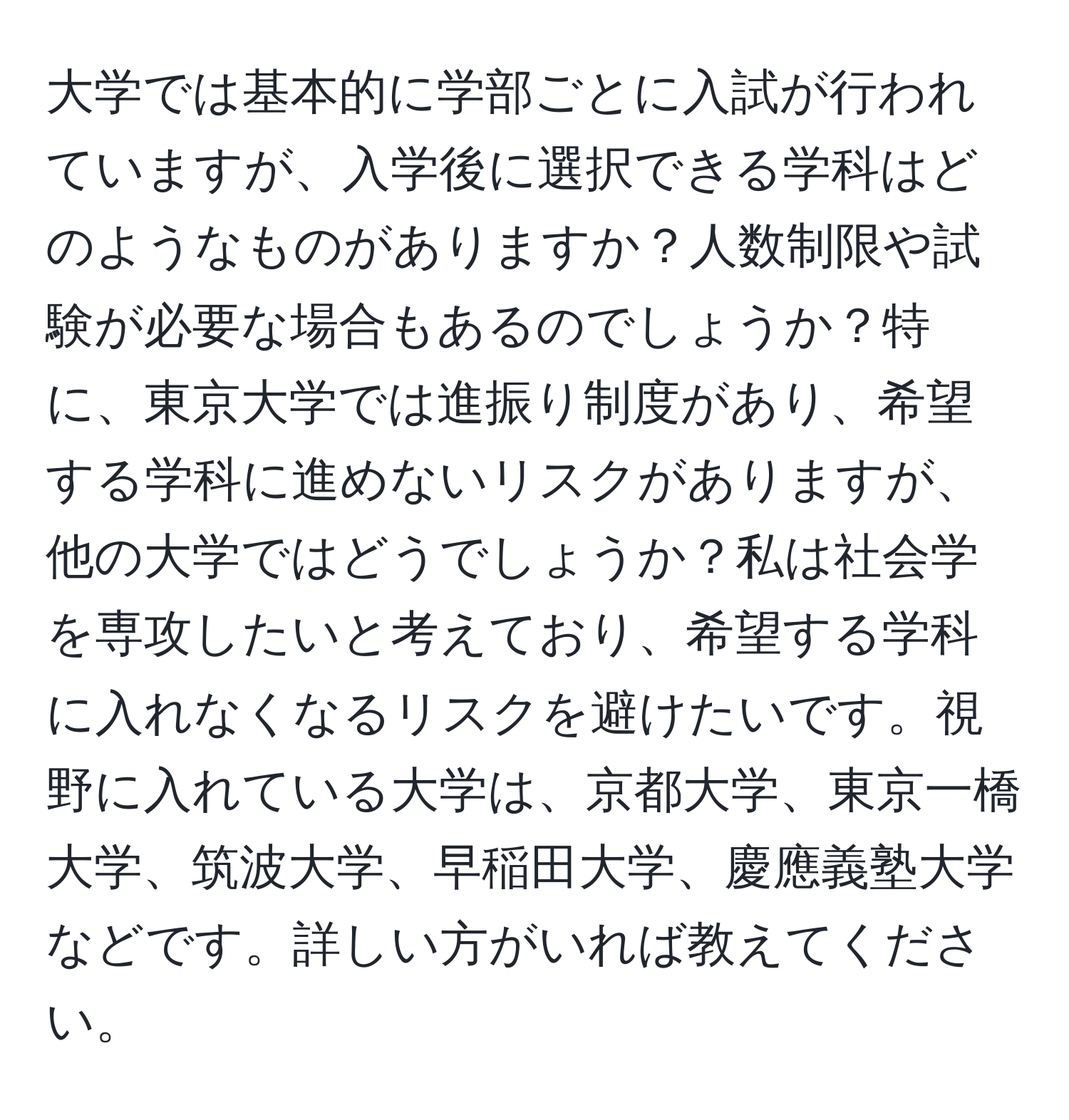 大学では基本的に学部ごとに入試が行われていますが、入学後に選択できる学科はどのようなものがありますか？人数制限や試験が必要な場合もあるのでしょうか？特に、東京大学では進振り制度があり、希望する学科に進めないリスクがありますが、他の大学ではどうでしょうか？私は社会学を専攻したいと考えており、希望する学科に入れなくなるリスクを避けたいです。視野に入れている大学は、京都大学、東京一橋大学、筑波大学、早稲田大学、慶應義塾大学などです。詳しい方がいれば教えてください。