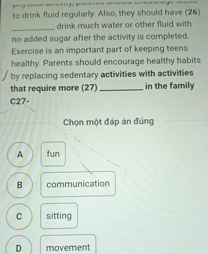 to drink fluid regularly. Also, they should have (26)
_
drink much water or other fluid with
no added sugar after the activity is completed.
Exercise is an important part of keeping teens
healthy. Parents should encourage healthy habits
by replacing sedentary activities with activities
that require more (27) _in the family
C27-
Chọn một đáp án đúng
A fun
B communication
C sitting
D movement