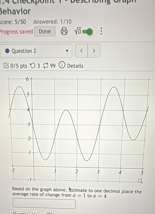 1:4 Checkpoint 1 - Deschibing Graph 
Behavior 
core: 5/50 Answered: 1/10 
Progress saved Done sqrt(0) : 
Question 2 < > 
[ 0/5 pts つ 3 ⇄ 99 ⓘ Details 
Based on the graph above, astimate to one decimal place the 
average rate of change from x=1 to x=4