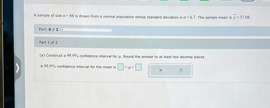 A sample of size n=84 is drawn from a normal population whose standard deviation is sigma =6.7. The sample mean is overline x=37.08. 
Part: 0 / 2 
Part 1 of 2 
(a) Construct a 99.9% confidence interval for μ. Round the answer to at least two decimal places. 
A 99.9% confidence interval for the mean is □ . ×