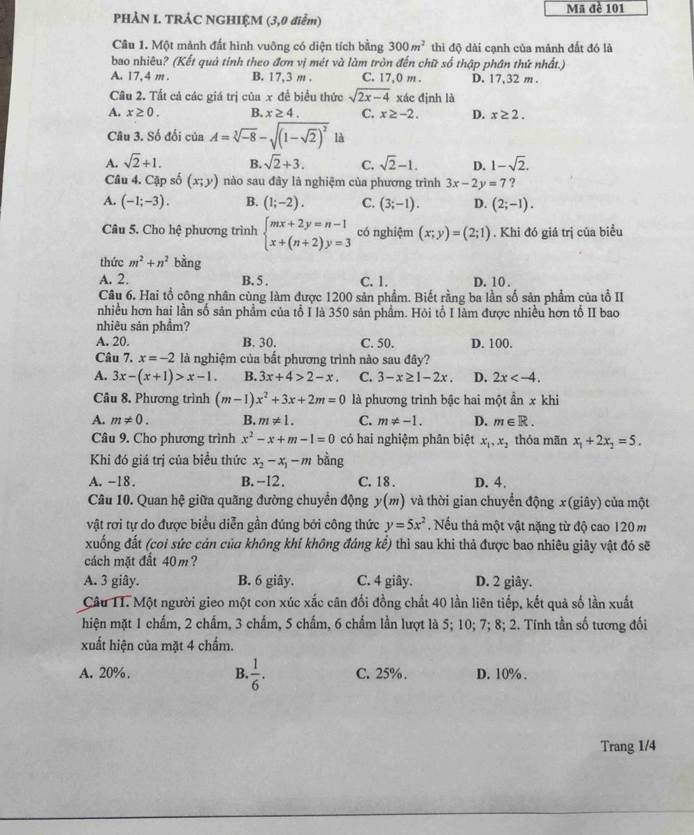 Mã đề 101
PHÀN I. TRÁC NGHIỆM (3,0 điễm)
Câu 1. Một mảnh đất hình vuông có diện tích bằng 300m^2 thì độ dài cạnh của mảnh đất đó là
bao nhiêu? (Kết quả tính theo đơn vị mét và làm tròn đến chữ số thập phân thứ nhất.)
A. 17,4 m . B. 17,3 m . C. 17,0 m . D. 17,32 m .
Câu 2. Tất cả các giá trị của x để biểu thức sqrt(2x-4) xác định là
A. x≥ 0. B. x≥ 4. C. x≥ -2. D. x≥ 2.
Câu 3. Số đối của A=sqrt[3](-8)-sqrt((1-sqrt 2))^2 là
A. sqrt(2)+1. B. sqrt(2)+3. C. sqrt(2)-1. D. 1-sqrt(2).
Câu 4. Cặp số (x;y) nào sau đây là nghiệm của phương trình 3x-2y=7 ?
B.
A. (-1;-3). (1;-2). C. (3;-1). D. (2;-1).
Câu 5. Cho hệ phương trình beginarrayl mx+2y=n-1 x+(n+2)y=3endarray. có nghiệm (x;y)=(2;1). Khi đó giá trị của biểu
thức m^2+n^2 bằng
A. 2. B. 5 . C. 1. D. 10 .
Câu 6. Hai tổ công nhân cùng làm được 1200 sản phẩm. Biết rằng ba lần số sản phẩm của tỗ II
nhiều hơn hai lần số sản phẩm của tổ I là 350 sản phẩm. Hỏi tổ I làm được nhiều hơn tổ II bao
nhiêu sản phầm?
A. 20. B. 30. C. 50. D. 100.
Câu 7. x=-2 là nghiệm của bất phương trình nào sau đây?
A. 3x-(x+1)>x-1. B. 3x+4>2-x C. 3-x≥ 1-2x D. 2x
Câu 8. Phương trình (m-1)x^2+3x+2m=0 là phương trình bậc hai một ần x khi
A. m!= 0. B. m!= 1. C. m!= -1. D. m∈ R.
Câu 9. Cho phương trình x^2-x+m-1=0 có hai nghiệm phân biệt x_1,x_2 thỏa mãn x_1+2x_2=5.
Khi đó giá trị của biều thức x_2-x_1-m bằng
A. -18. B.-12. C.18 . D. 4.
Câu 10. Quan hệ giữa quãng đường chuyển động y(m) và thời gian chuyển động x(giây) của một
vật rơi tự do được biểu diễn gần đúng bởi công thức y=5x^2. Nếu thả một vật nặng từ độ cao 120 m
xuống đất (coi sức cản của không khí không đáng kể) thì sau khi thả được bao nhiêu giây vật đó sẽ
cách mặt đất 40m?
A. 3 giây. B. 6 giây. C. 4 giây. D. 2 giây.
Câu 11. Một người gieo một con xúc xắc cân đối đồng chất 40 lần liên tiếp, kết quả số lần xuất
hiện mặt 1 chấm, 2 chấm, 3 chấm, 5 chấm, 6 chấm lần lượt là 5; 10; 7; 8; 2. Tính tần số tương đối
xuất hiện của mặt 4 chấm.
A. 20%, B.  1/6 . C. 25% . D. 10% .
Trang 1/4