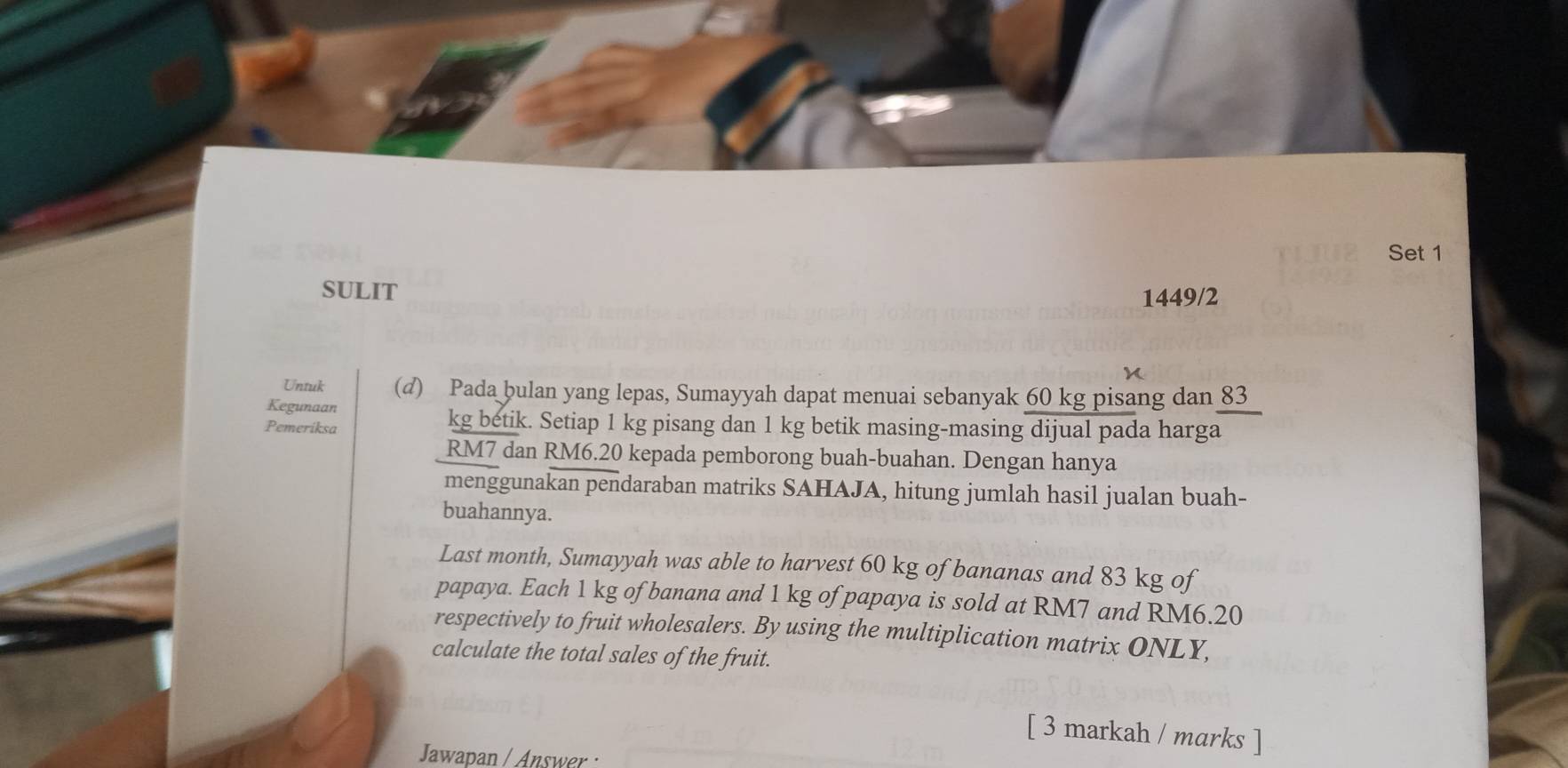 Set 1 
SULIT 
1449/2 
Untuk (d) Pada bulan yang lepas, Sumayyah dapat menuai sebanyak 60 kg pisang dan 83
Kegunaan 
Pemeriksa
kg betik. Setiap 1 kg pisang dan 1 kg betik masing-masing dijual pada harga
RM7 dan RM6.20 kepada pemborong buah-buahan. Dengan hanya 
menggunakan pendaraban matriks SAHAJA, hitung jumlah hasil jualan buah- 
buahannya. 
Last month, Sumayyah was able to harvest 60 kg of bananas and 83 kg of 
papaya. Each 1 kg of banana and 1 kg of papaya is sold at RM7 and RM6.20
respectively to fruit wholesalers. By using the multiplication matrix ONLY, 
calculate the total sales of the fruit. 
[ 3 markah / marks ] 
Jawapan / Answer :