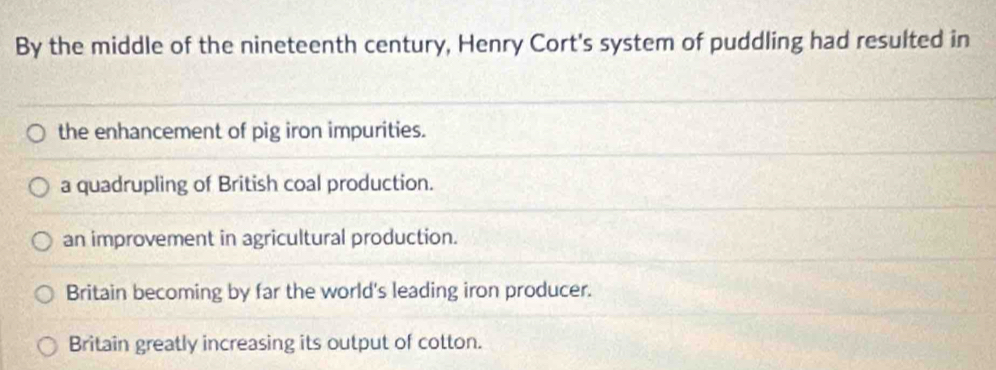 By the middle of the nineteenth century, Henry Cort's system of puddling had resulted in
the enhancement of pig iron impurities.
a quadrupling of British coal production.
an improvement in agricultural production.
Britain becoming by far the world's leading iron producer.
Britain greatly increasing its output of cotton.