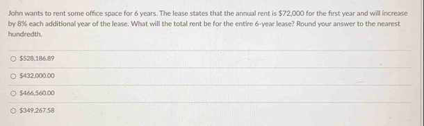 John wants to rent some office space for 6 years. The lease states that the annual rent is $72,000 for the first year and will increase
by 8% each additional year of the lease. What will the total rent be for the entire 6-year lease? Round your answer to the nearest
hundredth.
$528,186.89
$432,000.00
$466,560.00
$349,267.58