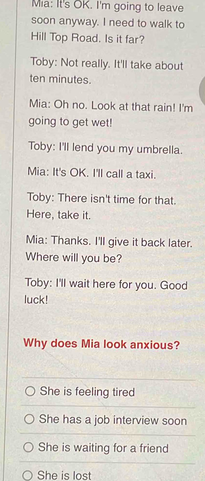 Mia: It's OK. I'm going to leave
soon anyway. I need to walk to
Hill Top Road. Is it far?
Toby: Not really. It'll take about
ten minutes.
Mia: Oh no. Look at that rain! I'm
going to get wet!
Toby: I'll lend you my umbrella.
Mia: It's OK. I'll call a taxi.
Toby: There isn't time for that.
Here, take it.
Mia: Thanks. I'll give it back later.
Where will you be?
Toby: I'll wait here for you. Good
luck!
Why does Mia look anxious?
She is feeling tired
She has a job interview soon
She is waiting for a friend
She is lost