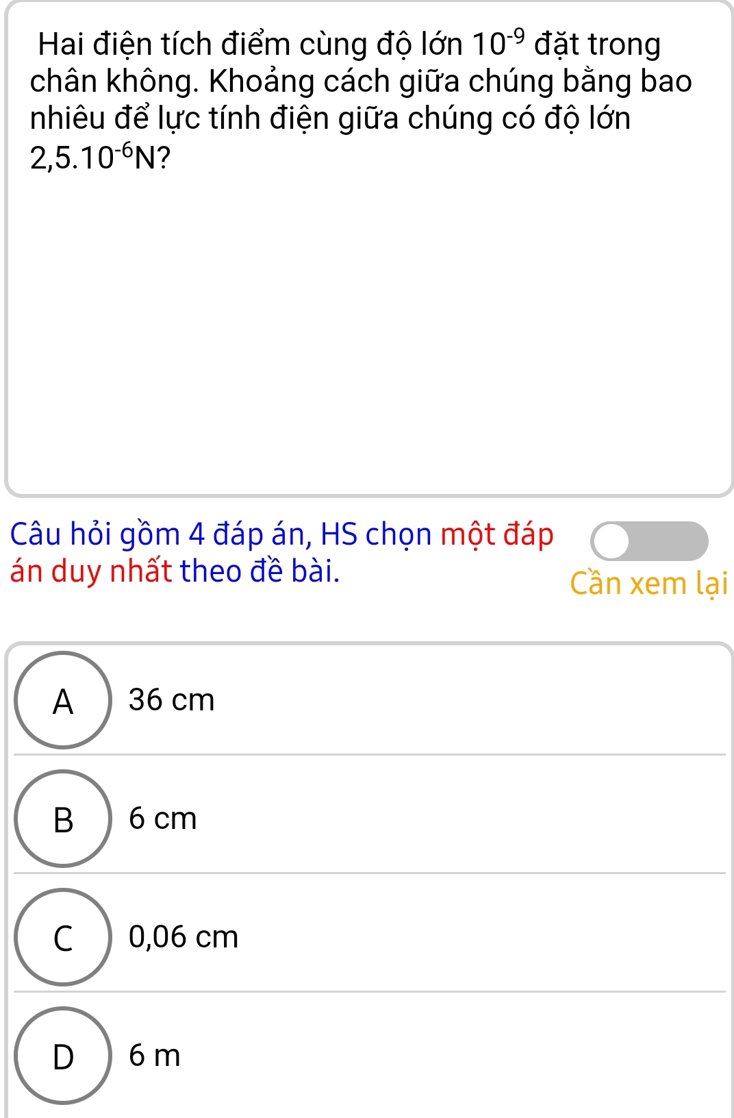 Hai điện tích điểm cùng độ lớn 10^(-9) đặt trong
chân không. Khoảng cách giữa chúng bằng bao
nhiêu để lực tính điện giữa chúng có độ lớn
2,5.10^(-6)N 2
Câu hỏi gồm 4 đáp án, HS chọn một đáp
án duy nhất theo đề bài. Cần xem lại
A 36 cm
B ) 6 cm
C ) 0,06 cm
D ) 6m