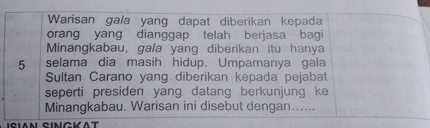 Warisan gala yang dapat diberikan kepada 
orang yang dianggap telah berjasa bagi 
Minangkabau, gala yang diberikan itu hanya
5 selama dia masih hidup. Umpamanya gala 
Sultan Carano yang diberikan kepada pejabat 
seperti presiden yang datang berkunjung ke 
Minangkabau. Warisan ini disebut dengan...... 
ISIAN SINCKAT