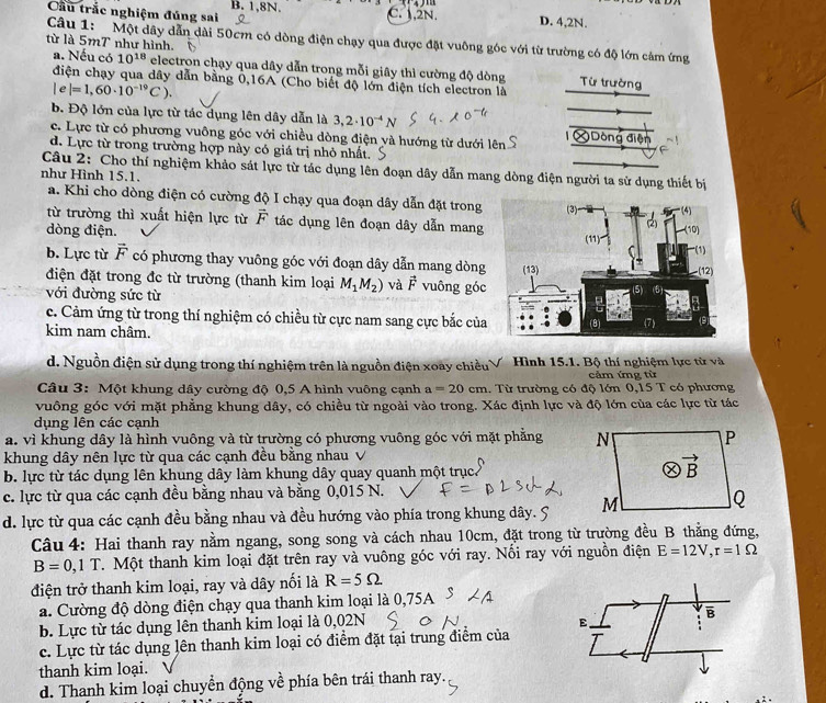 Cầu trắc nghiệm đúng sai B. 1,8N. C. 1,2N. D. 4,2N.
Câu 1:  Một dây dẫn dài 50cm có dòng điện chạy qua được đặt vuông góc với từ trường có độ lớn cảm ứng
từ là 5mT như hình.
a. Nếu có 10^(18) electron chạy qua dây dẫn trong mỗi giây thì cường độ dòng Từ trường
điện chạy qua dây dẫn bằng 0,16A (Cho biết độ lớn điện tích electron là
|e|=1,60· 10^(-19)C).
b. Độ lớn của lực từ tác dụng lên dây dẫn là 3,2· 10^(-4)N
c. Lực từ có phương vuông góc với chiều dòng điện và hướng từ dưới lên Dông điện
d. Lực từ trong trường hợp này có giá trị nhỏ nhất.
Câu 2: Cho thí nghiệm khảo sát lực từ tác dụng lên đoạn dây dẫn mang dòng điện người ta sử dụng thiết bị
như Hình 15.1.
a. Khi cho dòng điện có cường độ I chạy qua đoạn dây dẫn đặt trong
từ trường thì xuất hiện lực từ vector F tác dụng lên đoạn dây dẫn mang
dòng điện.
b. Lực từ vector F có phương thay vuông góc với đoạn dây dẫn mang dòng
điện đặt trong đc từ trường (thanh kim loại M_1M_2) và vector F vuông góc
với đường sức từ
c. Cảm ứng từ trong thí nghiệm có chiều từ cực nam sang cực bắc của
kim nam châm. 
d. Nguồn điện sử dụng trong thí nghiệm trên là nguồn điện xoày chiều Hình 15.1. Bộ thí nghiệm lực từ và
cảm ứng từ
Câu 3: Một khung dây cường độ 0,5 A hình vuông cạnh a=20cm 1. Từ trường có độ lớn 0.15T có phương
vuông góc với mặt phẳng khung dây, có chiều từ ngoài vào trong. Xác định lực và độ lớn của các lực từ tác
dụng lên các cạnh
a. vì khung dây là hình vuông và từ trường có phương vuông góc với mặt phẳng 
khung dây nên lực từ qua các cạnh đều bằng nhau
b. lực từ tác dụng lên khung dây làm khung dây quay quanh một trục
c. lực từ qua các cạnh đều bằng nhau và bằng 0,015 N.
d. lực từ qua các cạnh đều bằng nhau và đều hướng vào phía trong khung dây. 5 
Câu 4: Hai thanh ray nằm ngang, song song và cách nhau 10cm, đặt trong từ trường đều B thẳng đứng,
B=0,1T T. Một thanh kim loại đặt trên ray và vuông góc với ray. Nối ray với nguồn điện E=12V,r=1Omega
điện trở thanh kim loại, ray và dây nối là R=5Omega
a. Cường độ dòng điện chạy qua thanh kim loại là 0,75A
b. Lực từ tác dụng lên thanh kim loại là 0,02N
B
E.
c. Lực từ tác dụng lên thanh kim loại có điểm đặt tại trung điểm của
thanh kim loại. 、
d. Thanh kim loại chuyển động về phía bên trái thanh ray.