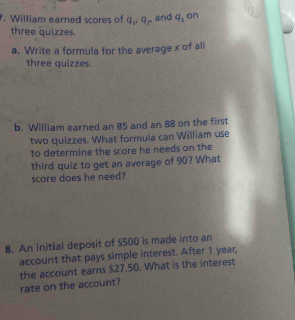 William earned scores of q_1, q_2, and q_3 on 
three quizzes. 
a. Write a formula for the average x of all 
three quizzes. 
b. William earned an 85 and an 88 on the first 
two quizzes. What formula can William use 
to determine the score he needs on the 
third quiz to get an average of 90? What 
score does he need? 
8. An initial deposit of $500 is made into an 
account that pays simple interest. After 1 year, 
the account earns $27.50. What is the interest 
rate on the account?