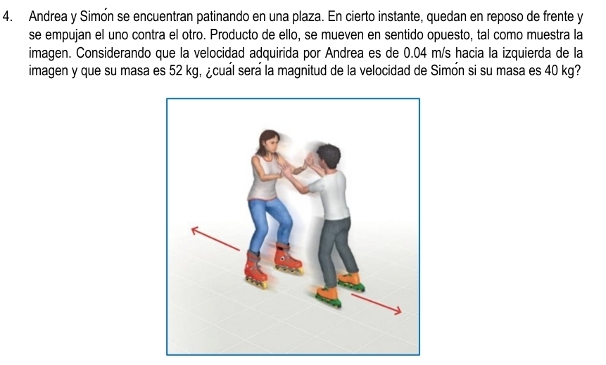 Andrea y Simón se encuentran patinando en una plaza. En cierto instante, quedan en reposo de frente y 
se empujan el uno contra el otro. Producto de ello, se mueven en sentido opuesto, tal como muestra la 
imagen. Considerando que la velocidad adquirida por Andrea es de 0.04 m/s hacia la izquierda de la 
imagen y que su masa es 52 kg, ¿cual sera la magnitud de la velocidad de Simón si su masa es 40 kg?