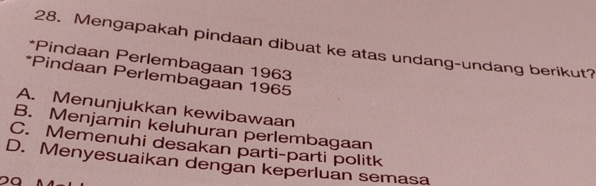 Mengapakah pindaan dibuat ke atas undang-undang berikut?
*Pindaan Perlembagaan 1963
*Pindaan Perlembagaan 1965
A. Menunjukkan kewibawaan
B. Menjamin keluhuran perlembagaan
C. Memenuhi desakan parti-parti politk
D. Menyesuaikan dengan keperluan semasa