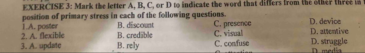 Mark the letter A, B, C, or D to indicate the word that differs from the other three in
position of primary stress in each of the following questions.
1.A. poster B. discount C. presence
D. device
2. A. flexible B. credible C. visual D. attentive
3. A. update B. rely C. confuse D. struggle
D media