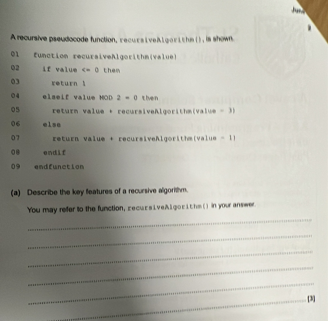 Juns 
A recursive pseudocode function, recu rs i veAl gor i thm( ), is shown. 
01 function recursiveAlgorithm(value) 
02 if value then 
03 return 1
04 elseif value MOD 2=0 then
05
return value + recursiveAlgorithm(value = 3
06 else 
07 return value + recursiveAlgorithm(value =1) 
08 endif 
09 endfunction 
(a) Describe the key features of a recursive algorithm. 
You may refer to the function, recu£ s i v e A 1 go r i t hm ( ) in your answer. 
_ 
_ 
_ 
_ 
_ 
_[3]