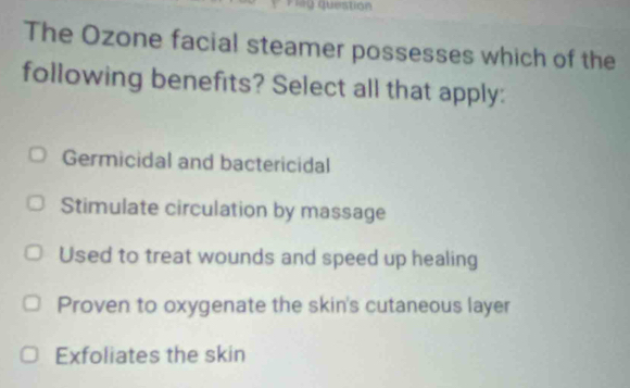 =y Question
The Ozone facial steamer possesses which of the
following benefits? Select all that apply:
Germicidal and bactericidal
Stimulate circulation by massage
Used to treat wounds and speed up healing
Proven to oxygenate the skin's cutaneous layer
Exfoliates the skin