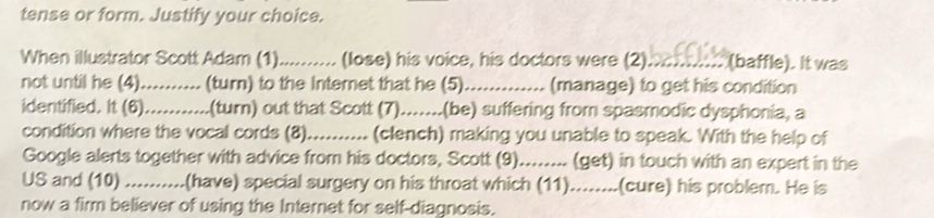 tense or form. Justify your choice. 
When illustrator Scott Adam (1)_ (lose) his voice, his doctors were (2)._ (baffle). It was 
not until he (4)._ (turn) to the Interet that he (5) _(manage) to get his condition 
identified. It (6)_ (turn) out that Scott (7).......(be) suffering from spasmodic dysphonia, a 
condition where the vocal cords (8)_ (clench) making you unable to speak. With the help of 
Google alerts together with advice from his doctors, Scott (9)........ (get) in touch with an expert in the 
US and (10) _(have) special surgery on his throat which (11).......(cure) his problem. He is 
now a firm believer of using the Internet for self-diagnosis.