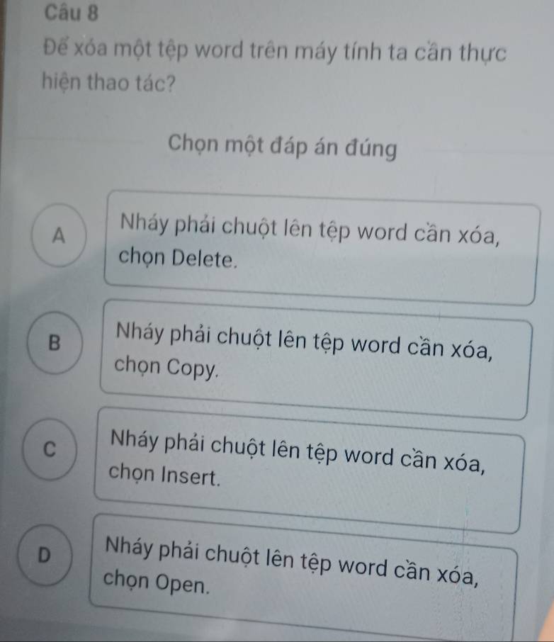 Để xóa một tệp word trên máy tính ta cần thực
hiện thao tác?
Chọn một đáp án đúng
A
Nháy phải chuột lên tệp word cần xóa,
chọn Delete.
B
Nháy phải chuột lên tệp word cần xóa,
chọn Copy.
C
Nháy phải chuột lên tệp word cần xóa,
chọn Insert.
D
Nháy phải chuột lên tệp word cần xóa,
chọn Open.