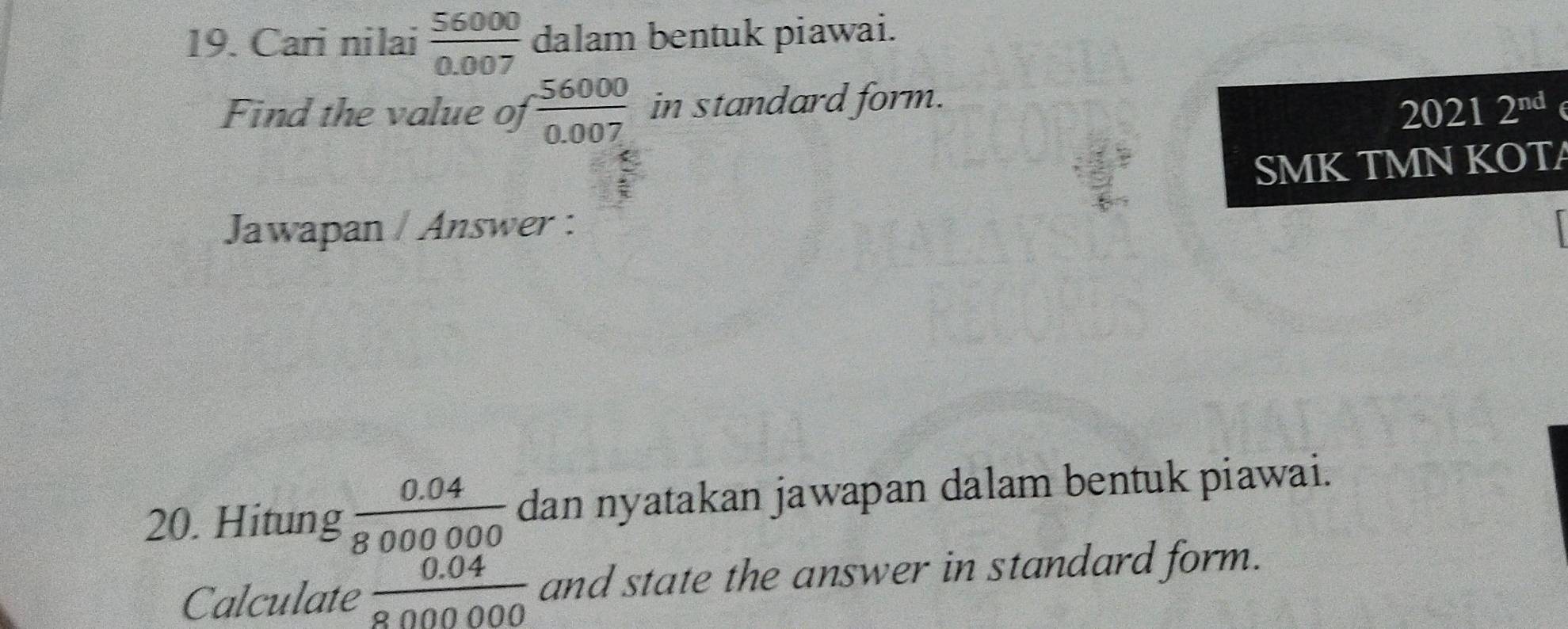 Cari nilai  56000/0.007  dalam bentuk piawai. 
Find the value of  56000/0.007  in standard form. 2^(nd)
2021 
SMKTMN KOTA 
Jawapan / Answer : 
20. Hitung  (0.04)/8000000  dan nyatakan jawapan dalam bentuk piawai. 
Calculate  (0.04)/800000  and state the answer in standard form.