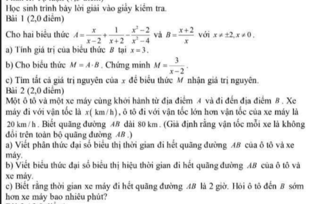 Học sinh trình bảy lời giải vào giấy kiểm tra. 
Bài 1 (2,0 điểm) 
Cho hai biểu thức A= x/x-2 + 1/x+2 - (x^2-2)/x^2-4  và B= (x+2)/x  với x!= ± 2, x!= 0. 
a) Tính giá trị của biểu thức B tại x=3. 
b) Cho biểu thức M=A· B. Chứng minh M= 3/x-2 . 
c) Tìm tắt cả giá trị nguyên của x đề biểu thức M nhận giá trị nguyên. 
Bài 2 (2,0 điểm) 
Một ô tô và một xe máy cùng khởi hành từ địa điểm A và đi đến địa điểm B . Xe 
máy đi với vận tốc là x( km/h), ô tô đi với vận tốc lớn hơn vận tốc của xe máy là
20 km/h. Biết quãng đường 4B dài 80 km. (Giả định rằng vận tốc mỗi xe là không 
đổi trên toàn bộ quãng đường AB.) 
a) Viết phân thức đại số biểu thị thời gian đi hết quãng đường AB của ô tô và xe
máy. 
b) Viết biểu thức đại số biểu thị hiệu thời gian đi hết quãng đường AB của ô tô và 
xe máy. 
c) Biết rằng thời gian xe máy đi hết quãng đường 4B là 2 giờ. Hỏi ô tô đến B sớm 
hơn xe máy bao nhiêu phút?