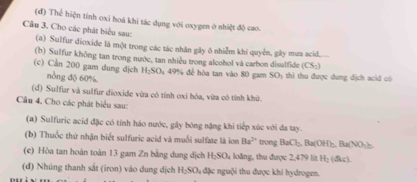 Thể hiện tính oxi hoá khi tác dụng với oxygen ở nhiệt độ cao. 
Câu 3. Cho các phát biểu sau: 
(a) Sulfur dioxide là một trong các tác nhân gây ô nhiễm khí quyển, gây mưa acid,... 
(b) Sulfur không tan trong nước, tan nhiều trong alcohol và carbon disulfide (CS_2)
(c) Cần 200 gam dung dịch H_2SO_4 49% đề hòa tan vào 80 gam SO_3 thì thu được dung dịch acid có 
nồng độ 60%. 
(d) Sulfur và sulfur dioxide vừa có tính oxi hóa, vừa có tính khử. 
Câu 4. Cho các phát biểu sau: 
(a) Sulfuric acid đặc có tính háo nước, gây bóng nặng khi tiếp xúc với đa tay. 
(b) Thuốc thử nhận biết sulfuric acid và muối sulfate là ion Ba^(2+) trong BaCl_2 Ba(OH)_2. Ba(NO_3)_2. 
(c) Hòa tan hoàn toàn 13 gam Zn bằng dung dịch H_2SO_4 loãng, thu được 2,479 lit H_2(dkc). 
(d) Nhúng thanh sắt (iron) vào dung dịch H_2SO_4 đặc nguội thu được khí hydrogen.