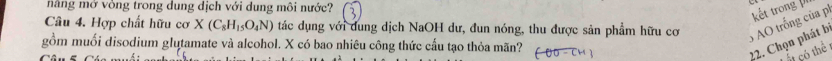 năng mớ vòng trong dung dịch với dung môi nước? 
Câu 4. Hợp chất hữu cơ X(C_8H_15O_4N) tác dụng với dung dịch NaOH dư, đun nóng, thu được sản phẩm hữu cơ
6 AO trống của p kết trong 
gồm muối disodium glutamate và alcohol. X có bao nhiêu công thức cấu tạo thỏa mãn? 
22. Chọn phát b 
có thể