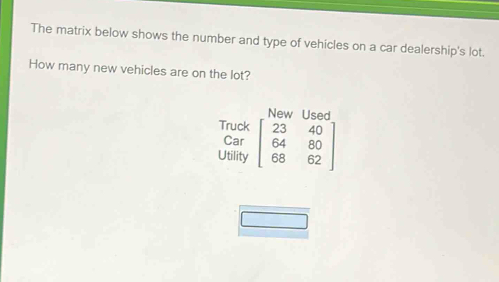 The matrix below shows the number and type of vehicles on a car dealership's lot. 
How many new vehicles are on the lot? 
New Used 
Truck 
Car 
Utility beginbmatrix 23&40 64&80 68&62endbmatrix