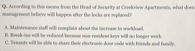 According to this memo from the Head of Security at Creekview Apartments, what does
management believe will happen after the locks are replaced?
A. Maintenance staff will complain about the increase in workload.
B. Break-ins will be reduced because non-resident keys will no longer work.
C. Tenants will be able to share their electronic door code with friends and family.