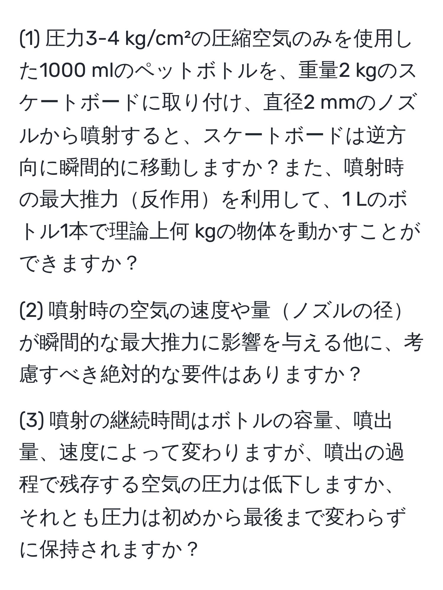 (1) 圧力3-4 kg/cm²の圧縮空気のみを使用した1000 mlのペットボトルを、重量2 kgのスケートボードに取り付け、直径2 mmのノズルから噴射すると、スケートボードは逆方向に瞬間的に移動しますか？また、噴射時の最大推力反作用を利用して、1 Lのボトル1本で理論上何 kgの物体を動かすことができますか？

(2) 噴射時の空気の速度や量ノズルの径が瞬間的な最大推力に影響を与える他に、考慮すべき絶対的な要件はありますか？

(3) 噴射の継続時間はボトルの容量、噴出量、速度によって変わりますが、噴出の過程で残存する空気の圧力は低下しますか、それとも圧力は初めから最後まで変わらずに保持されますか？